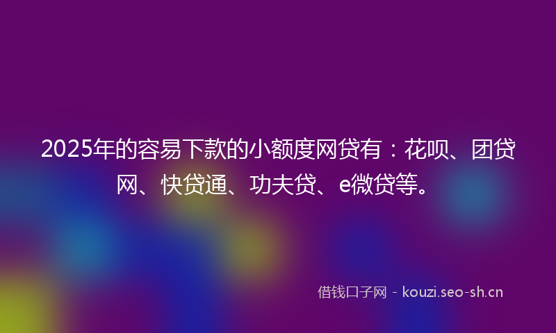 2025年的容易下款的小额度网贷有：花呗、团贷网、快贷通、功夫贷、e微贷等。