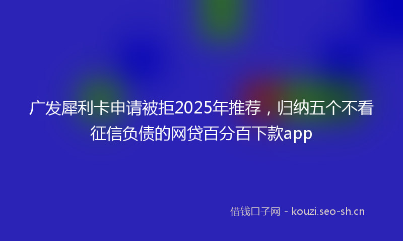 广发犀利卡申请被拒2025年推荐，归纳五个不看征信负债的网贷百分百下款app