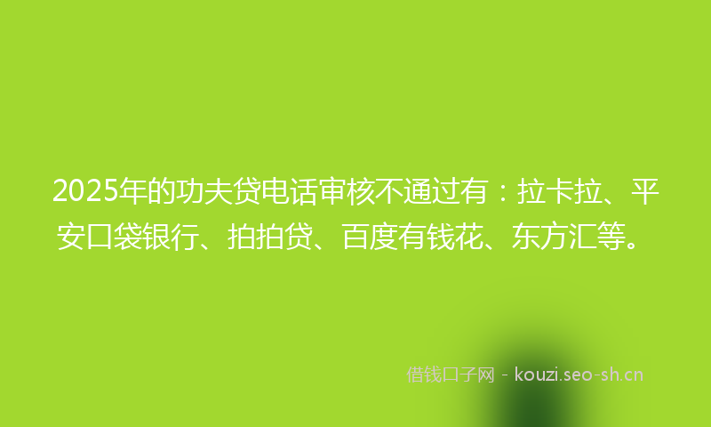 2025年的功夫贷电话审核不通过有：拉卡拉、平安口袋银行、拍拍贷、百度有钱花、东方汇等。