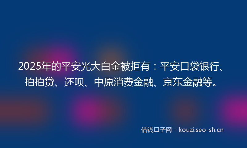 2025年的平安光大白金被拒有：平安口袋银行、拍拍贷、还呗、中原消费金融、京东金融等。
