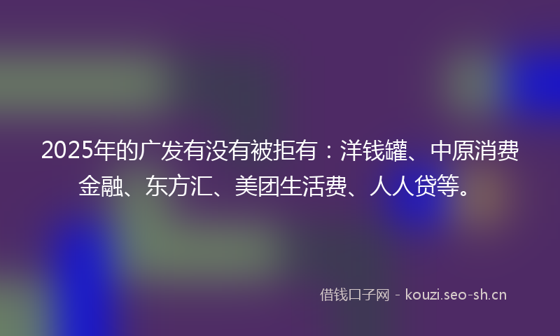 2025年的广发有没有被拒有：洋钱罐、中原消费金融、东方汇、美团生活费、人人贷等。