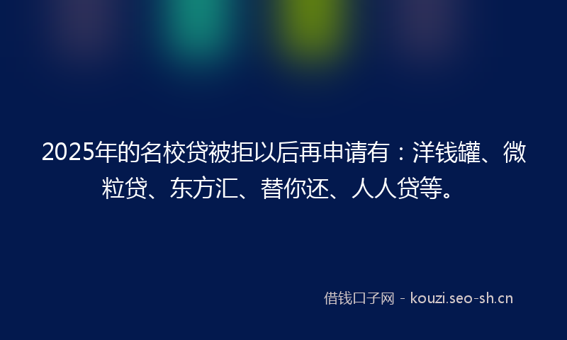 2025年的名校贷被拒以后再申请有：洋钱罐、微粒贷、东方汇、替你还、人人贷等。
