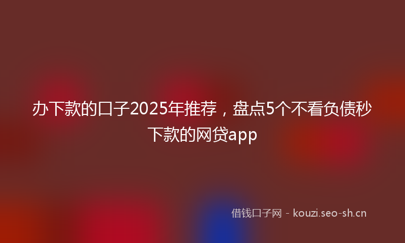 办下款的口子2025年推荐，盘点5个不看负债秒下款的网贷app