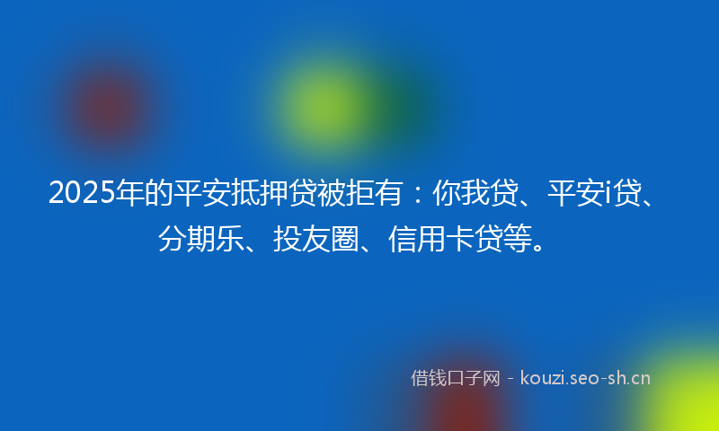 2025年的平安抵押贷被拒有：你我贷、平安i贷、分期乐、投友圈、信用卡贷等。