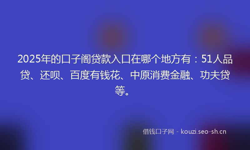 2025年的口子阁贷款入口在哪个地方有：51人品贷、还呗、百度有钱花、中原消费金融、功夫贷等。