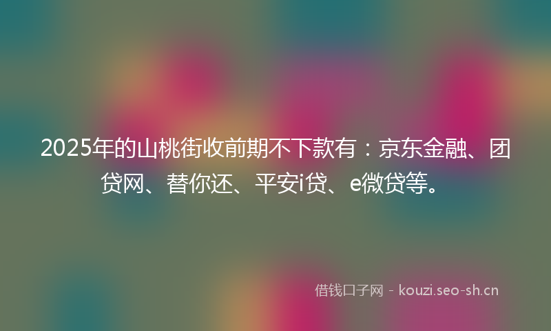 2025年的山桃街收前期不下款有：京东金融、团贷网、替你还、平安i贷、e微贷等。
