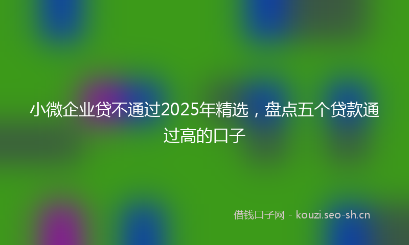 小微企业贷不通过2025年精选，盘点五个贷款通过高的口子