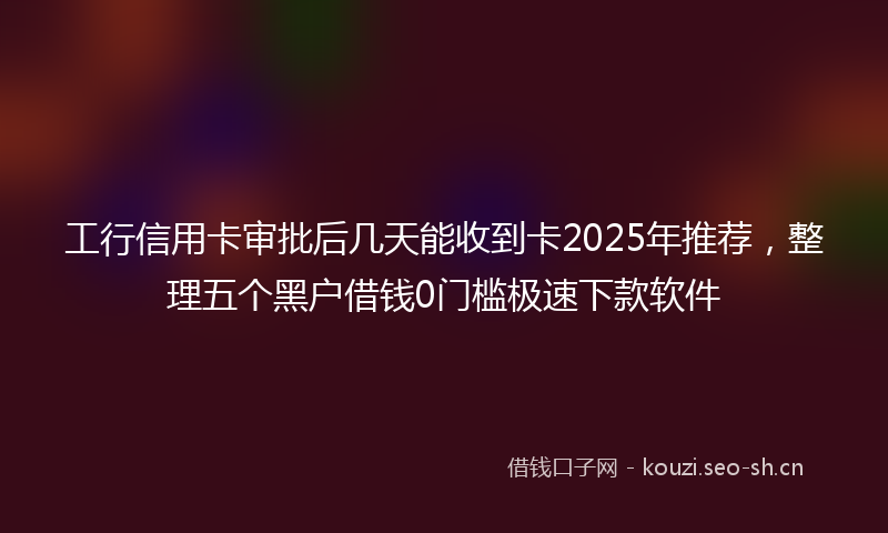 工行信用卡审批后几天能收到卡2025年推荐，整理五个黑户借钱0门槛极速下款软件