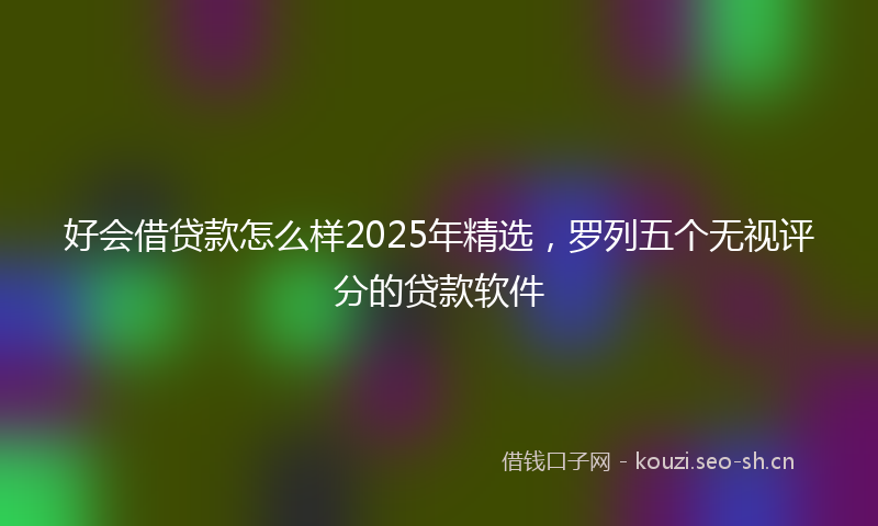 好会借贷款怎么样2025年精选，罗列五个无视评分的贷款软件