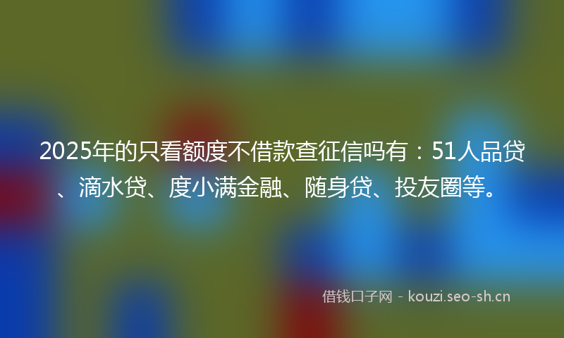 2025年的只看额度不借款查征信吗有：51人品贷、滴水贷、度小满金融、随身贷、投友圈等。