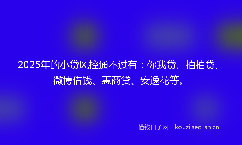 2025年的小贷风控通不过有：你我贷、拍拍贷、微博借钱、惠商贷、安逸花等。
