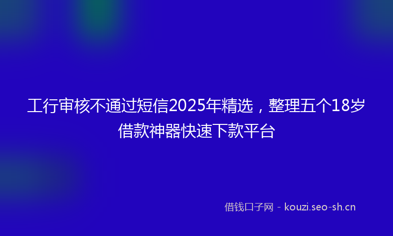 工行审核不通过短信2025年精选，整理五个18岁借款神器快速下款平台