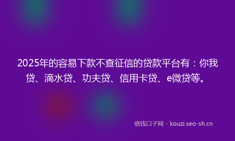 2025年的容易下款不查征信的贷款平台有：你我贷、滴水贷、功夫贷、信用卡贷、e微贷等。