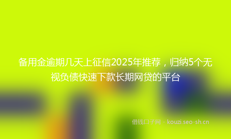 备用金逾期几天上征信2025年推荐，归纳5个无视负债快速下款长期网贷的平台