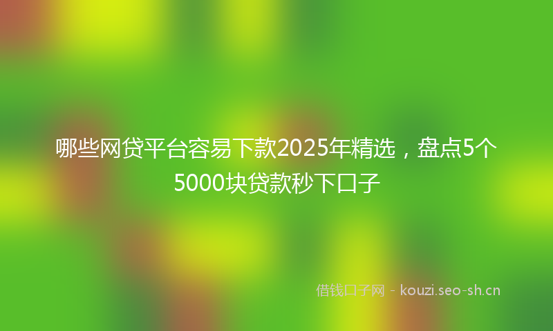 哪些网贷平台容易下款2025年精选，盘点5个5000块贷款秒下口子