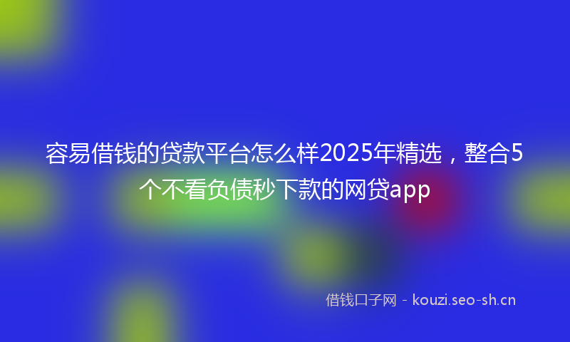 容易借钱的贷款平台怎么样2025年精选，整合5个不看负债秒下款的网贷app