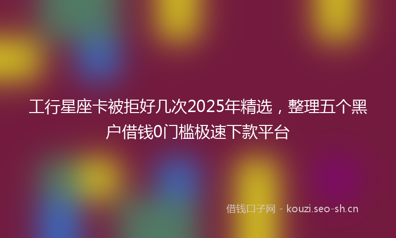 工行星座卡被拒好几次2025年精选，整理五个黑户借钱0门槛极速下款平台