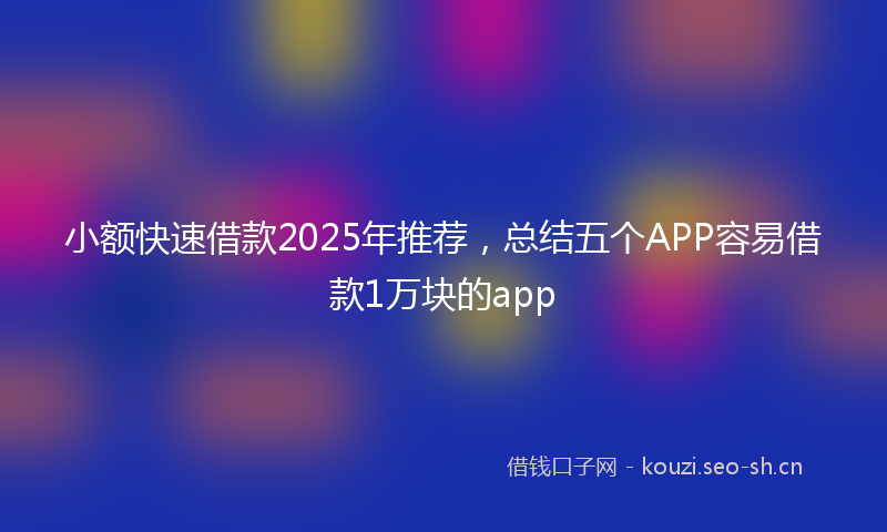 小额快速借款2025年推荐，总结五个APP容易借款1万块的app