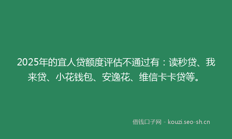 2025年的宜人贷额度评估不通过有：读秒贷、我来贷、小花钱包、安逸花、维信卡卡贷等。