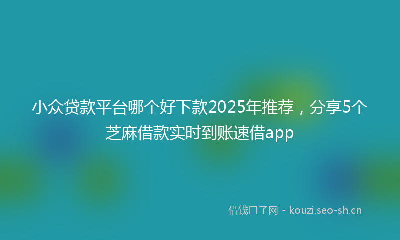 小众贷款平台哪个好下款2025年推荐，分享5个芝麻借款实时到账速借app