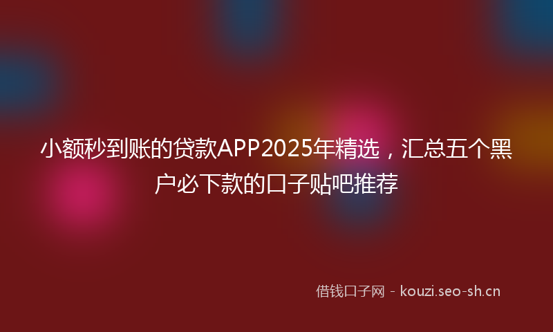 小额秒到账的贷款APP2025年精选，汇总五个黑户必下款的口子贴吧推荐