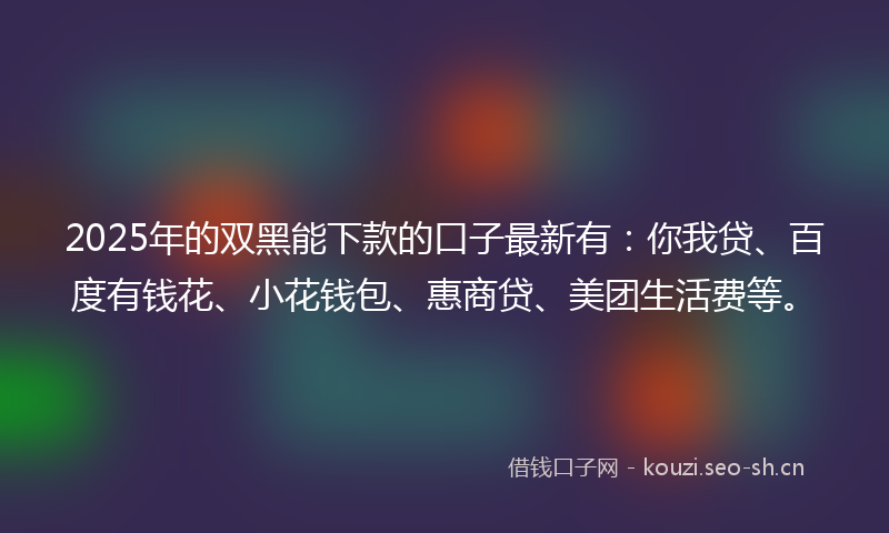 2025年的双黑能下款的口子最新有：你我贷、百度有钱花、小花钱包、惠商贷、美团生活费等。
