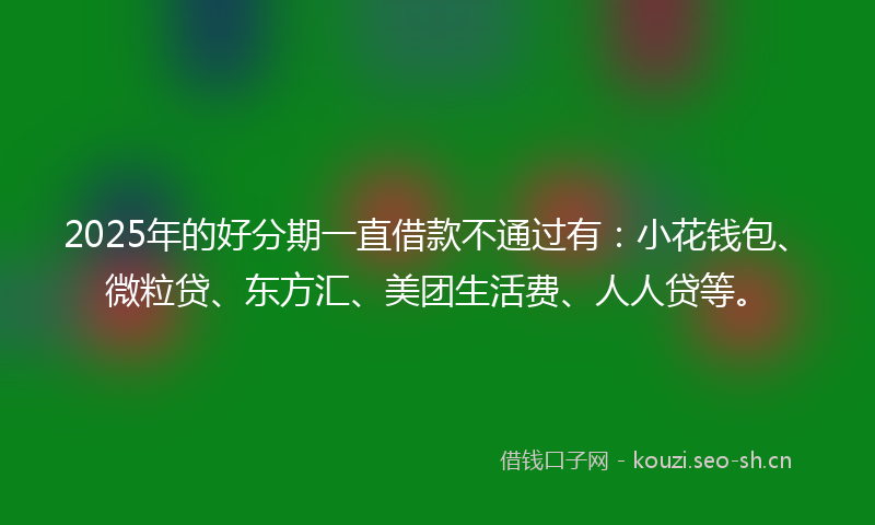 2025年的好分期一直借款不通过有：小花钱包、微粒贷、东方汇、美团生活费、人人贷等。
