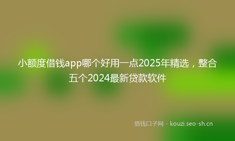 小额度借钱app哪个好用一点2025年精选,整合五个2024最新贷款软件