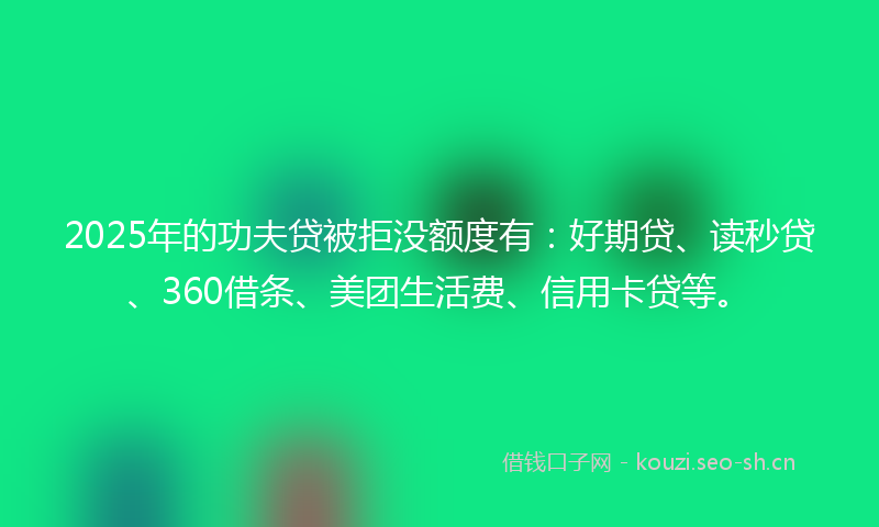 2025年的功夫贷被拒没额度有：好期贷、读秒贷、360借条、美团生活费、信用卡贷等。