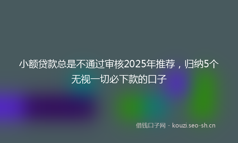 小额贷款总是不通过审核2025年推荐，归纳5个无视一切必下款的口子