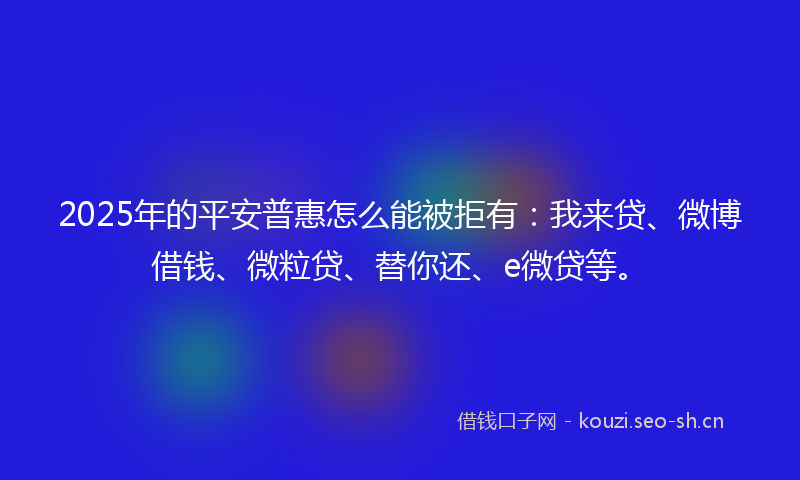 2025年的平安普惠怎么能被拒有：我来贷、微博借钱、微粒贷、替你还、e微贷等。
