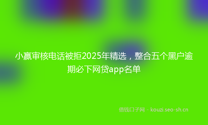 小赢审核电话被拒2025年精选，整合五个黑户逾期必下网贷app名单