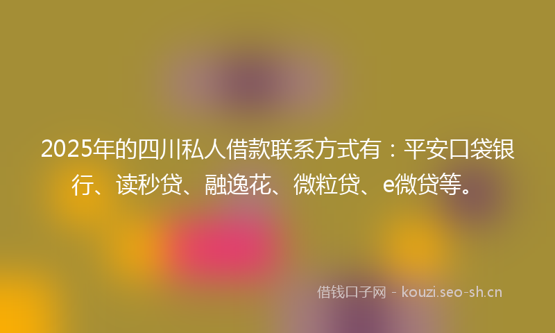 2025年的四川私人借款联系方式有：平安口袋银行、读秒贷、融逸花、微粒贷、e微贷等。