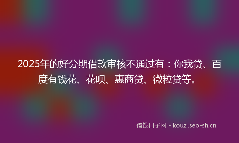 2025年的好分期借款审核不通过有：你我贷、百度有钱花、花呗、惠商贷、微粒贷等。