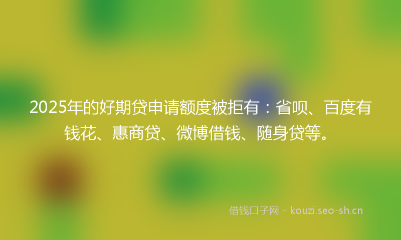 2025年的好期贷申请额度被拒有：省呗、百度有钱花、惠商贷、微博借钱、随身贷等。