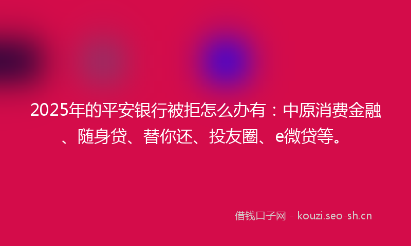 2025年的平安银行被拒怎么办有：中原消费金融、随身贷、替你还、投友圈、e微贷等。