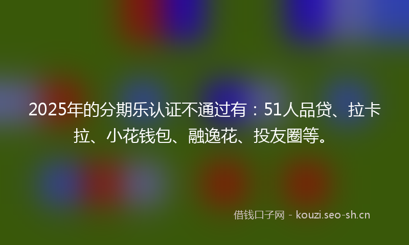 2025年的分期乐认证不通过有：51人品贷、拉卡拉、小花钱包、融逸花、投友圈等。
