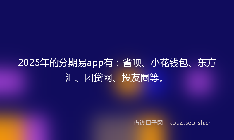 2025年的分期易app有：省呗、小花钱包、东方汇、团贷网、投友圈等。