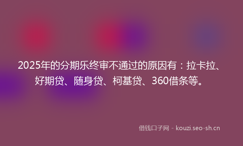 2025年的分期乐终审不通过的原因有：拉卡拉、好期贷、随身贷、柯基贷、360借条等。