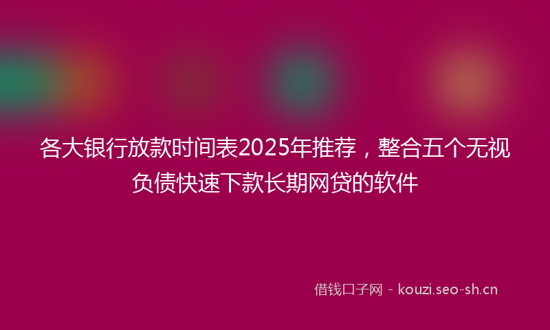 各大银行放款时间表2025年推荐，整合五个无视负债快速下款长期网贷的软件