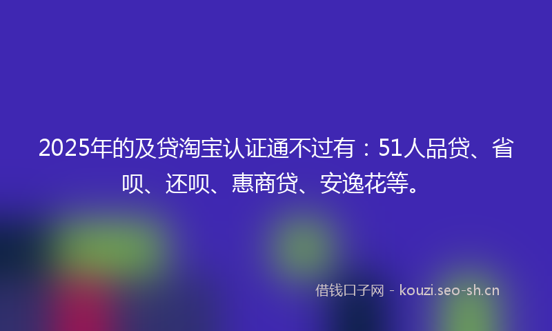 2025年的及贷淘宝认证通不过有:51人品贷、省呗、还呗、惠商贷、安逸花等。