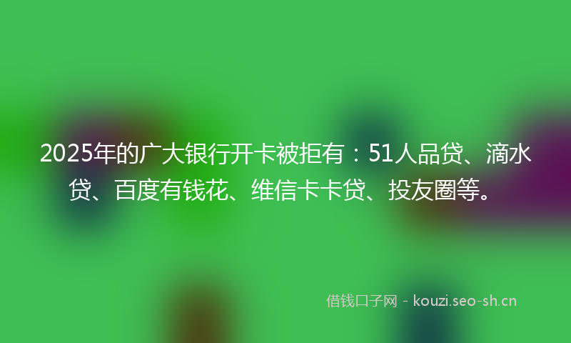 2025年的广大银行开卡被拒有：51人品贷、滴水贷、百度有钱花、维信卡卡贷、投友圈等。