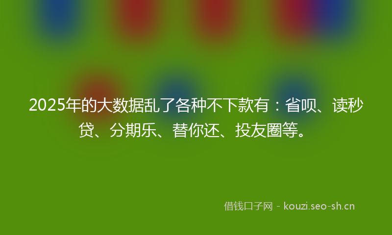 2025年的大数据乱了各种不下款有：省呗、读秒贷、分期乐、替你还、投友圈等。