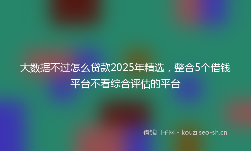 大数据不过怎么贷款2025年精选，整合5个借钱平台不看综合评估的平台