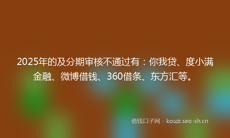 2025年的及分期审核不通过有：你我贷、度小满金融、微博借钱、360借条、东方汇等。