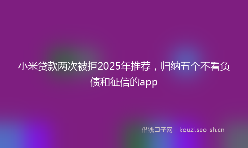 小米贷款两次被拒2025年推荐，归纳五个不看负债和征信的app
