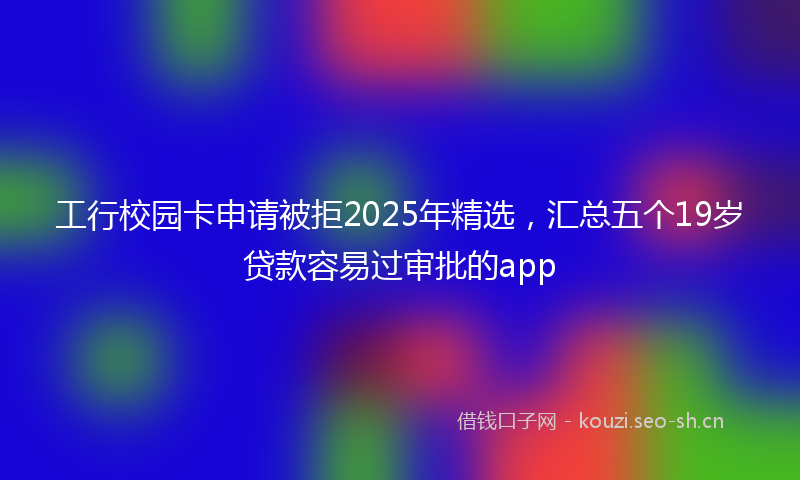 工行校园卡申请被拒2025年精选，汇总五个19岁贷款容易过审批的app