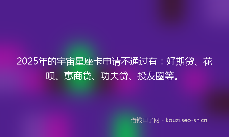 2025年的宇宙星座卡申请不通过有：好期贷、花呗、惠商贷、功夫贷、投友圈等。