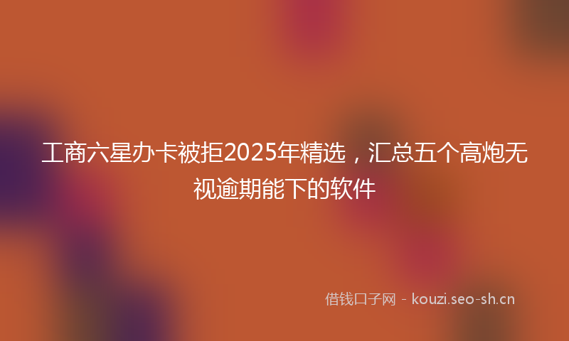 工商六星办卡被拒2025年精选，汇总五个高炮无视逾期能下的软件