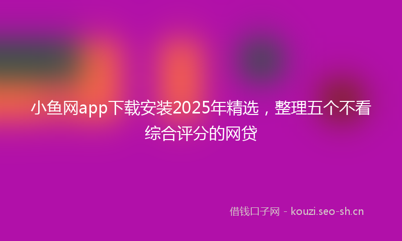 小鱼网app下载安装2025年精选，整理五个不看综合评分的网贷